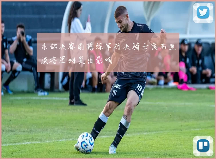 东部决赛前瞻绿军对决骑士莫布里谈塔图姆复出影响