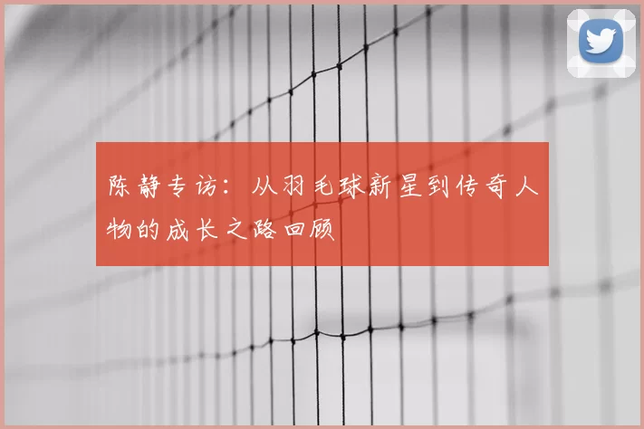 陈静专访：从羽毛球新星到传奇人物的成长之路回顾