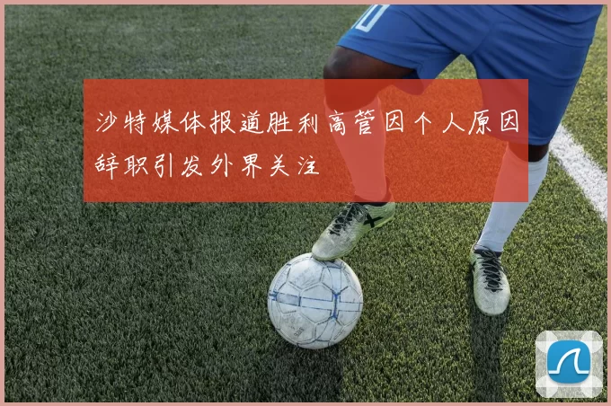 沙特媒体报道胜利高管因个人原因辞职引发外界关注