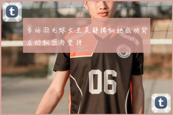 专访羽毛球女王吴静揭秘她成功背后的秘密与坚持
