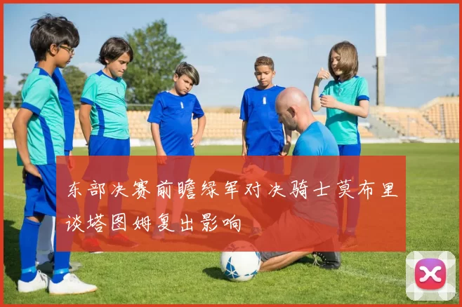 东部决赛前瞻绿军对决骑士莫布里谈塔图姆复出影响