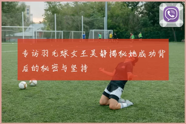 专访羽毛球女王吴静揭秘她成功背后的秘密与坚持