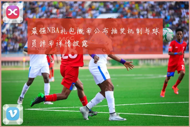 最强NBA礼包概率公布抽奖机制与球员掉率详情披露