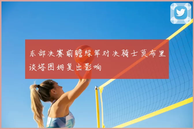 东部决赛前瞻绿军对决骑士莫布里谈塔图姆复出影响