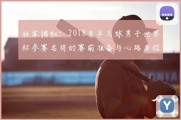 独家揭秘:2018年乒乓球男子世界杯参赛名将的赛前准备与心路历程
