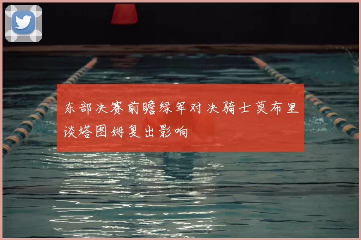 东部决赛前瞻绿军对决骑士莫布里谈塔图姆复出影响