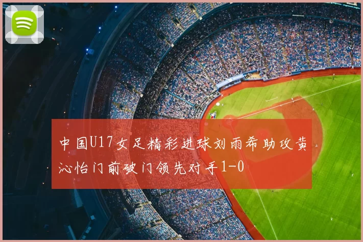 中国U17女足精彩进球刘雨希助攻黄沁怡门前破门领先对手1-0