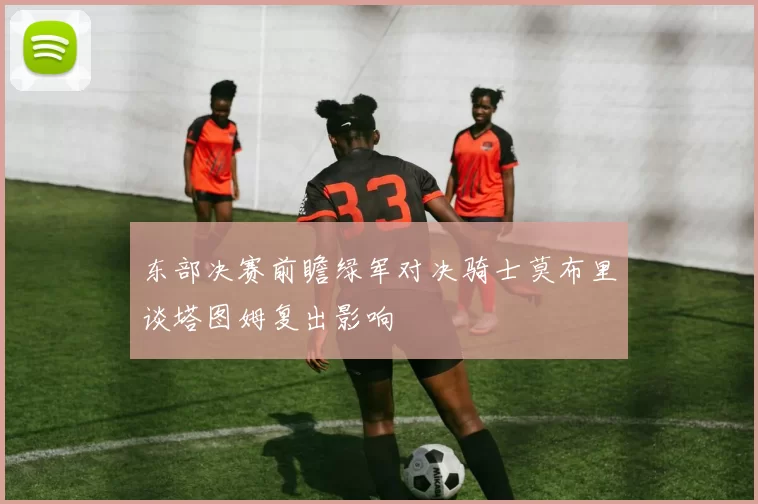 东部决赛前瞻绿军对决骑士莫布里谈塔图姆复出影响