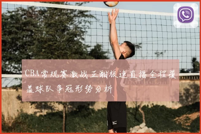 CBA常规赛激战正酣极速直播全程覆盖球队争冠形势分析