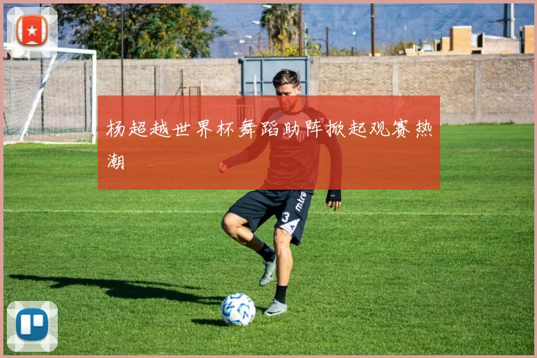 杨超越世界杯舞蹈助阵掀起观赛热潮