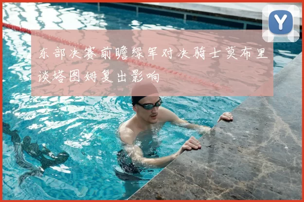 东部决赛前瞻绿军对决骑士莫布里谈塔图姆复出影响
