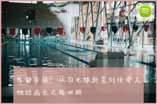 陈静专访：从羽毛球新星到传奇人物的成长之路回顾