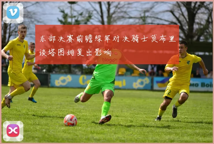 东部决赛前瞻绿军对决骑士莫布里谈塔图姆复出影响