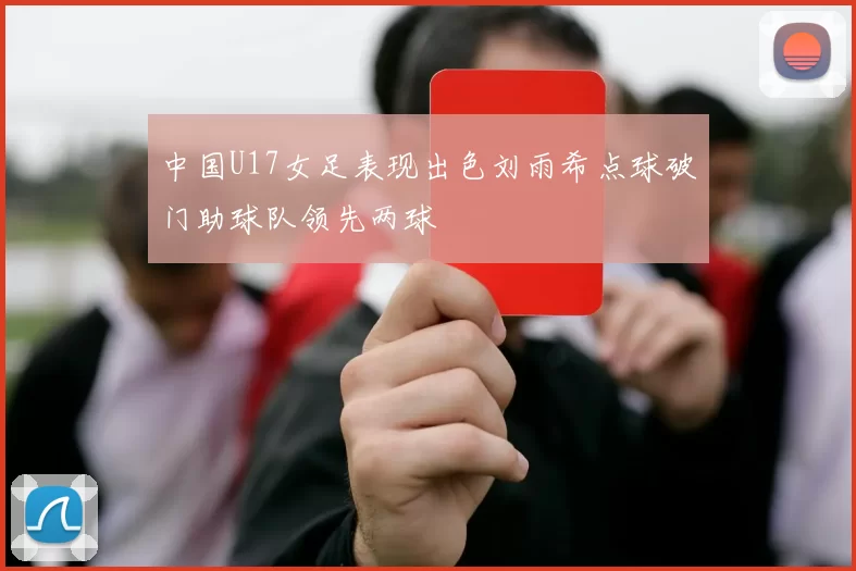 中国U17女足表现出色刘雨希点球破门助球队领先两球