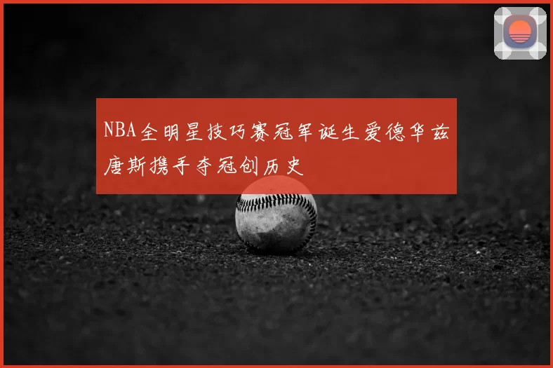 NBA全明星技巧赛冠军诞生爱德华兹唐斯携手夺冠创历史