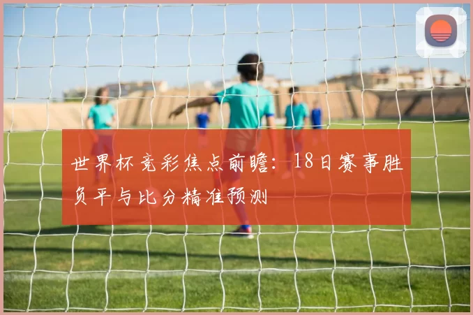 世界杯竞彩焦点前瞻:18日赛事胜负平与比分精准预测
