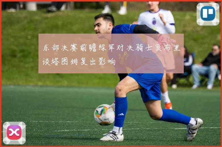东部决赛前瞻绿军对决骑士莫布里谈塔图姆复出影响