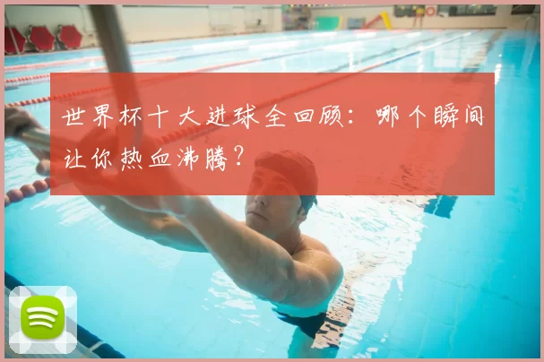 世界杯十大进球全回顾：哪个瞬间让你热血沸腾？