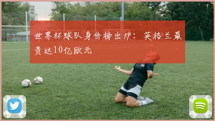 世界杯球队身价榜出炉：英格兰最贵达10亿欧元