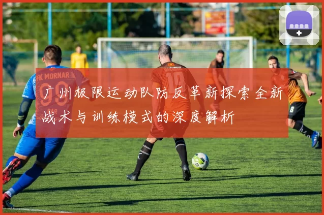 广州极限运动队防反革新探索全新战术与训练模式的深度解析