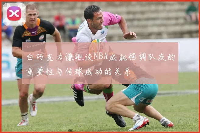 白巧克力谦逊谈NBA成就强调队友的重要性与传球成功的关系