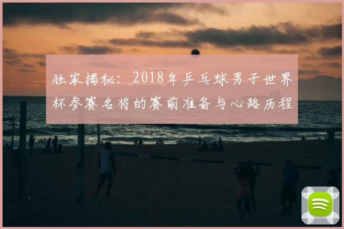 独家揭秘:2018年乒乓球男子世界杯参赛名将的赛前准备与心路历程