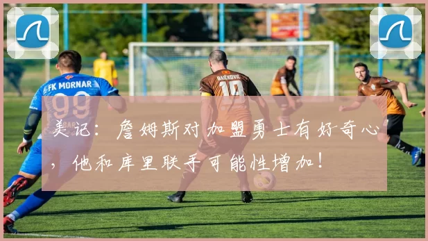 美记:詹姆斯对加盟勇士有好奇心,他和库里联手可能性增加!
