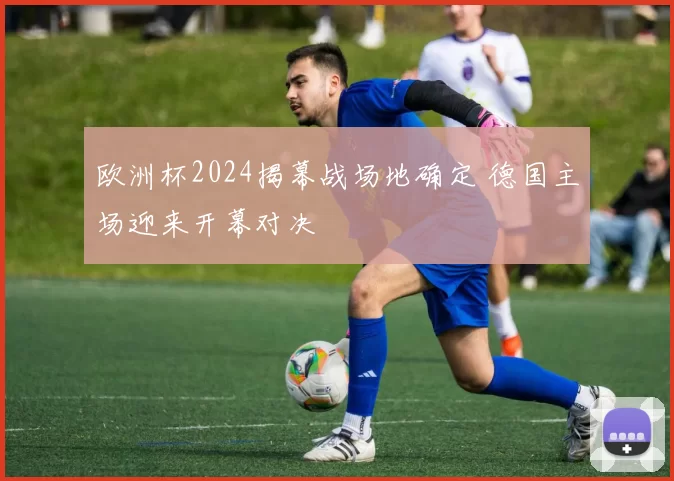 欧洲杯2024揭幕战场地确定 德国主场迎来开幕对决