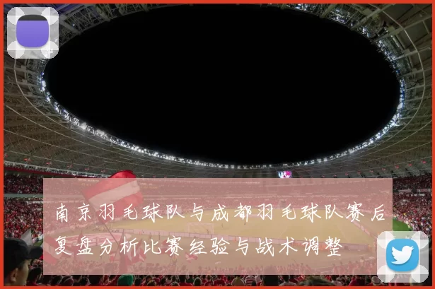 南京羽毛球队与成都羽毛球队赛后复盘分析比赛经验与战术调整