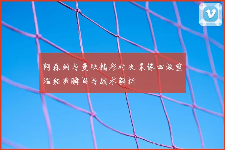 阿森纳与曼联精彩对决录像回放重温经典瞬间与战术解析