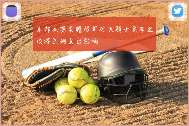 东部决赛前瞻绿军对决骑士莫布里谈塔图姆复出影响