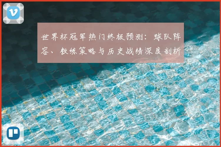 世界杯冠军热门终极预测:球队阵容、教练策略与历史战绩深度剖析