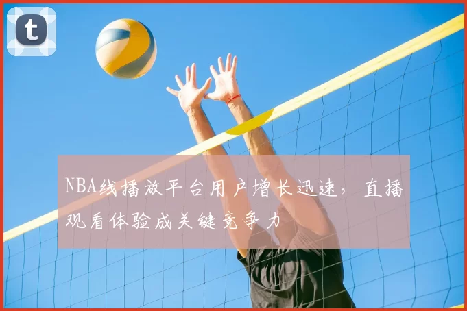 NBA线播放平台用户增长迅速，直播观看体验成关键竞争力