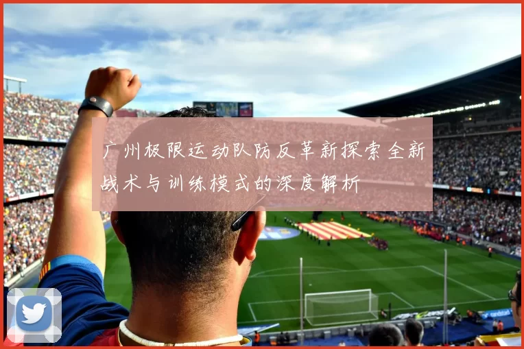 广州极限运动队防反革新探索全新战术与训练模式的深度解析