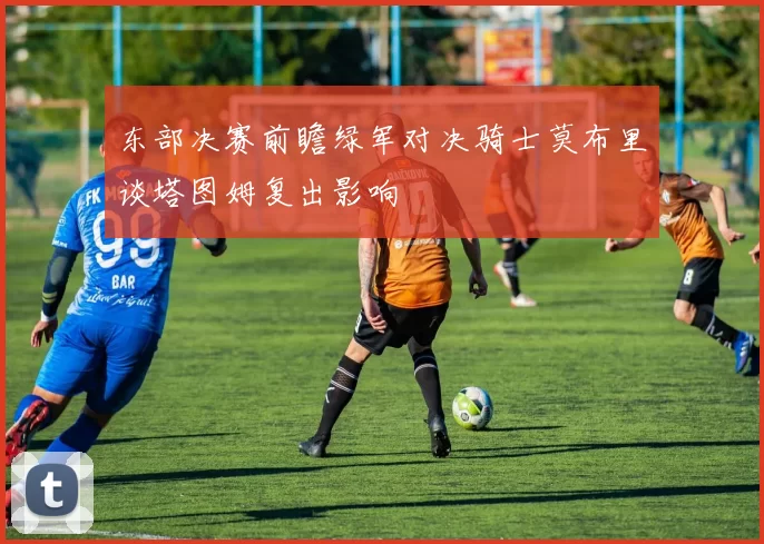 东部决赛前瞻绿军对决骑士莫布里谈塔图姆复出影响