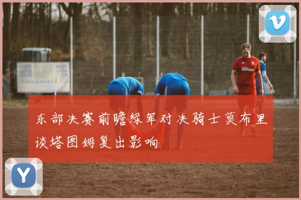 东部决赛前瞻绿军对决骑士莫布里谈塔图姆复出影响
