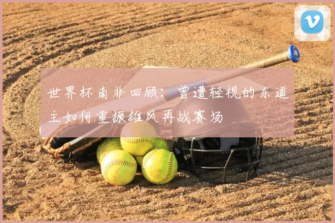 世界杯南非回顾:曾遭轻视的东道主如何重振雄风再战赛场