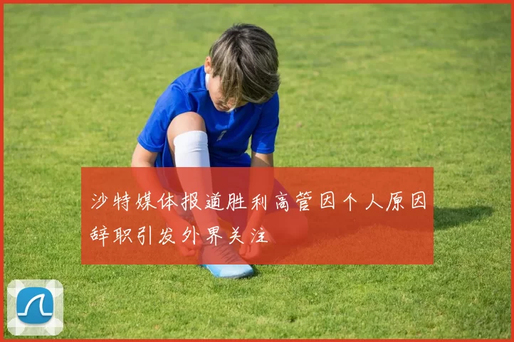 沙特媒体报道胜利高管因个人原因辞职引发外界关注