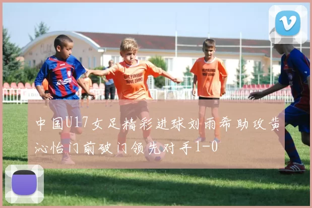 中国U17女足精彩进球刘雨希助攻黄沁怡门前破门领先对手1-0