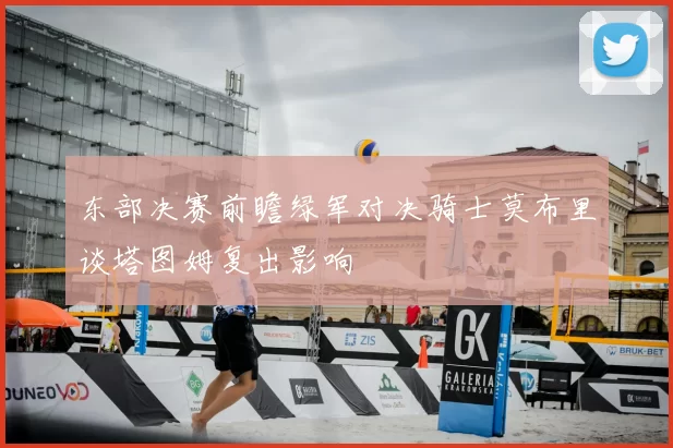 东部决赛前瞻绿军对决骑士莫布里谈塔图姆复出影响