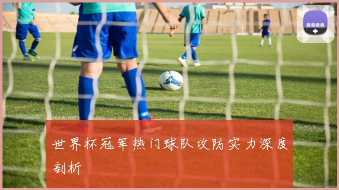 世界杯冠军热门球队攻防实力深度剖析