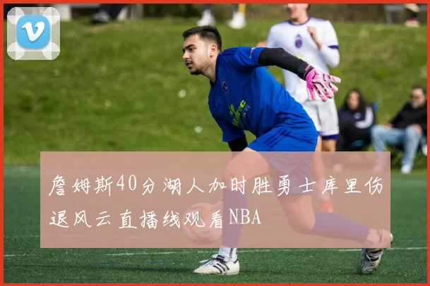 詹姆斯40分湖人加时胜勇士库里伤退风云直播线观看NBA