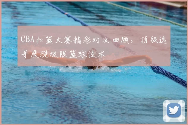 CBA扣篮大赛精彩对决回顾，顶级选手展现极限篮球技术