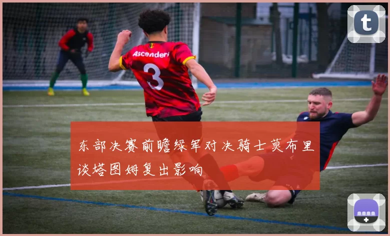 东部决赛前瞻绿军对决骑士莫布里谈塔图姆复出影响