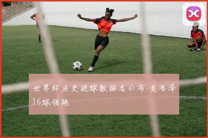 世界杯历史进球数排名公布 克洛泽16球领跑