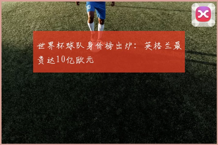 世界杯球队身价榜出炉:英格兰最贵达10亿欧元