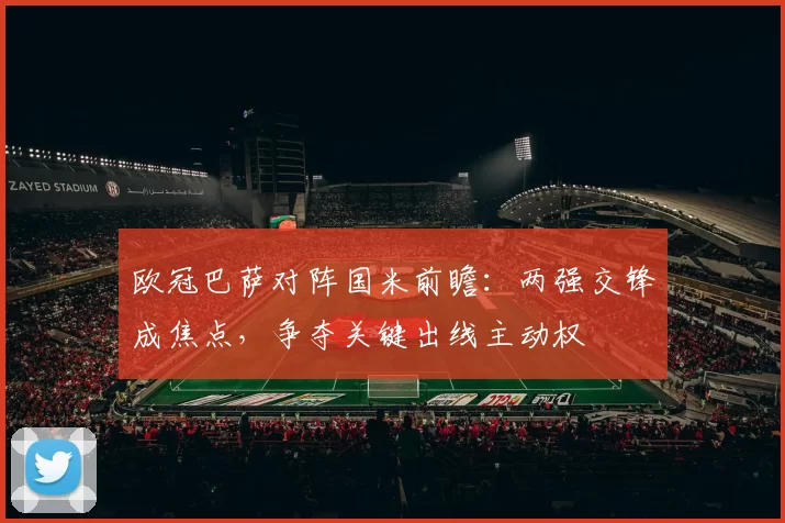欧冠巴萨对阵国米前瞻：两强交锋成焦点，争夺关键出线主动权