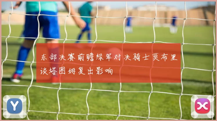 东部决赛前瞻绿军对决骑士莫布里谈塔图姆复出影响
