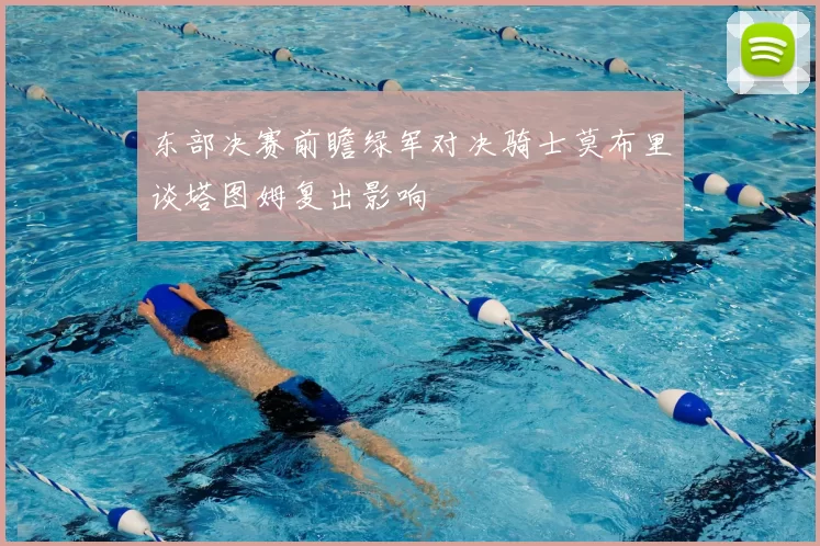 东部决赛前瞻绿军对决骑士莫布里谈塔图姆复出影响