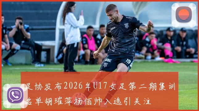 足协发布2026年U17女足第二期集训名单胡璀萍杨佰帅入选引关注